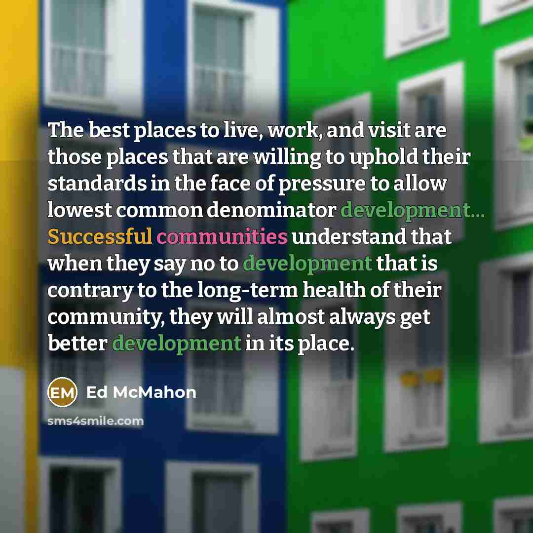 “The best places to live, work, and visit are those places that are willing to uphold their standards in the face of pressure to allow lowest common denominator development... Successful communities understand that when they say no to development that is contrary to the long-term health of their…” quote by Ed McMahon