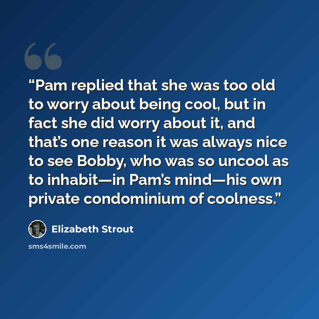 “Pam replied that she was too old to worry about being cool, but in fact she did worry about it, and that’s one reason it was always nice to see Bobby, who was so uncool as to inhabit—in Pam’s mind—his own private condominium of coolness.” quote by Elizabeth Strout