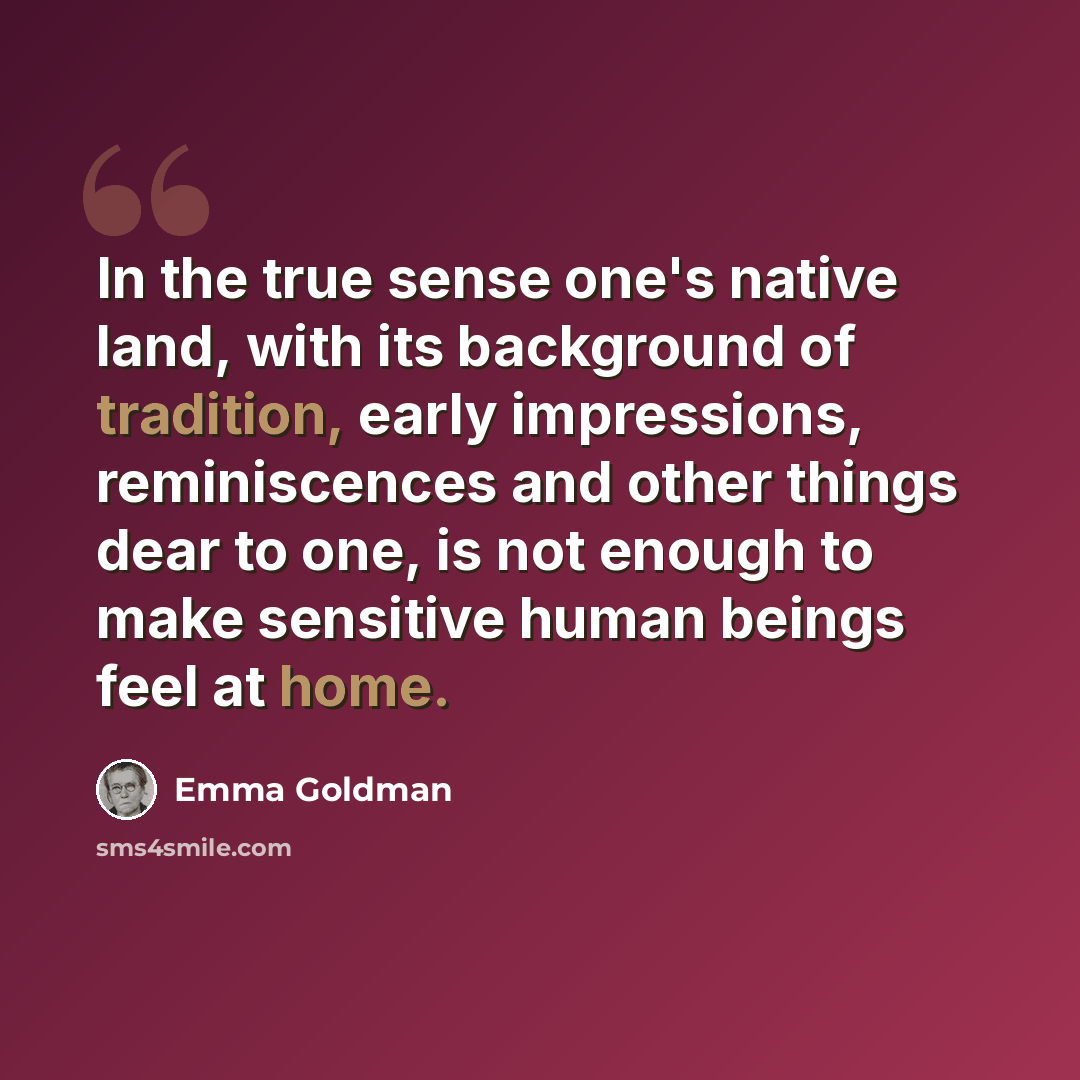 “In the true sense one's native land, with its background of tradition, early impressions, reminiscences and other things dear to one, is not enough to make sensitive human beings feel at home.” quote by Emma Goldman
