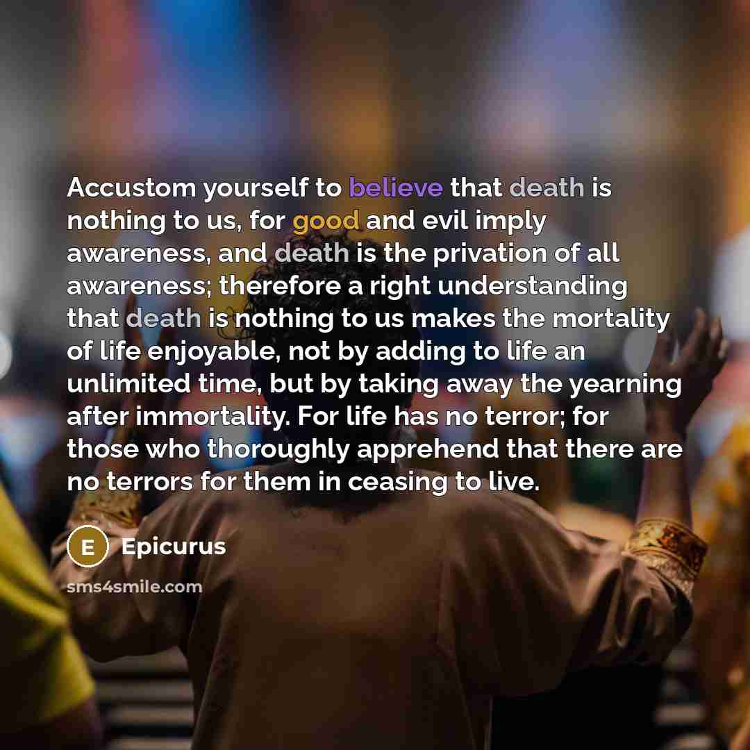 “Accustom yourself to believe that death is nothing to us, for good and evil imply awareness, and death is the privation of all awareness; therefore a right understanding that death is nothing to us makes the mortality of life enjoyable, not by adding to life an unlimited time, but by taking away…” quote by Epicurus