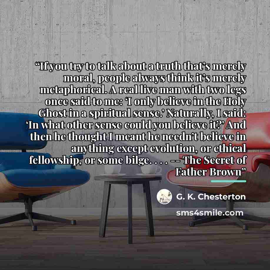 “If you try to talk about a truth that’s merely moral, people always think it’s merely metaphorical. A real live man with two legs once said to me: ‘I only believe in the Holy Ghost in a spiritual sense.’ Naturally, I said: ‘In what other sense could you believe it?’ And then he thought I meant he…” quote by G. K. Chesterton