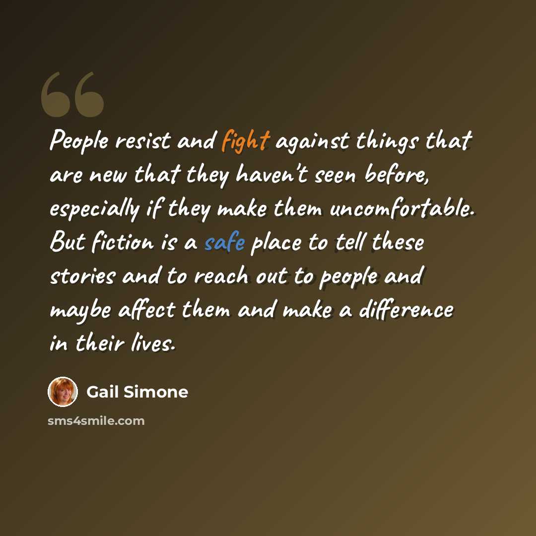 “People resist and fight against things that are new that they haven't seen before, especially if they make them uncomfortable. But fiction is a safe place to tell these stories and to reach out to people and maybe affect them and make a difference in their lives.” quote by Gail Simone
