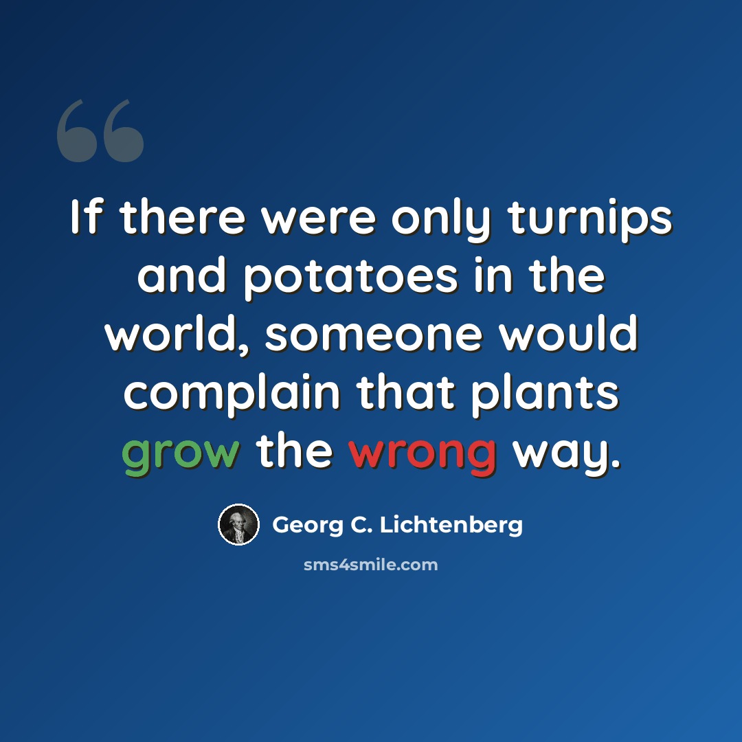 “If there were only turnips and potatoes in the world, someone would complain that plants grow the wrong way.” quote by Georg C. Lichtenberg