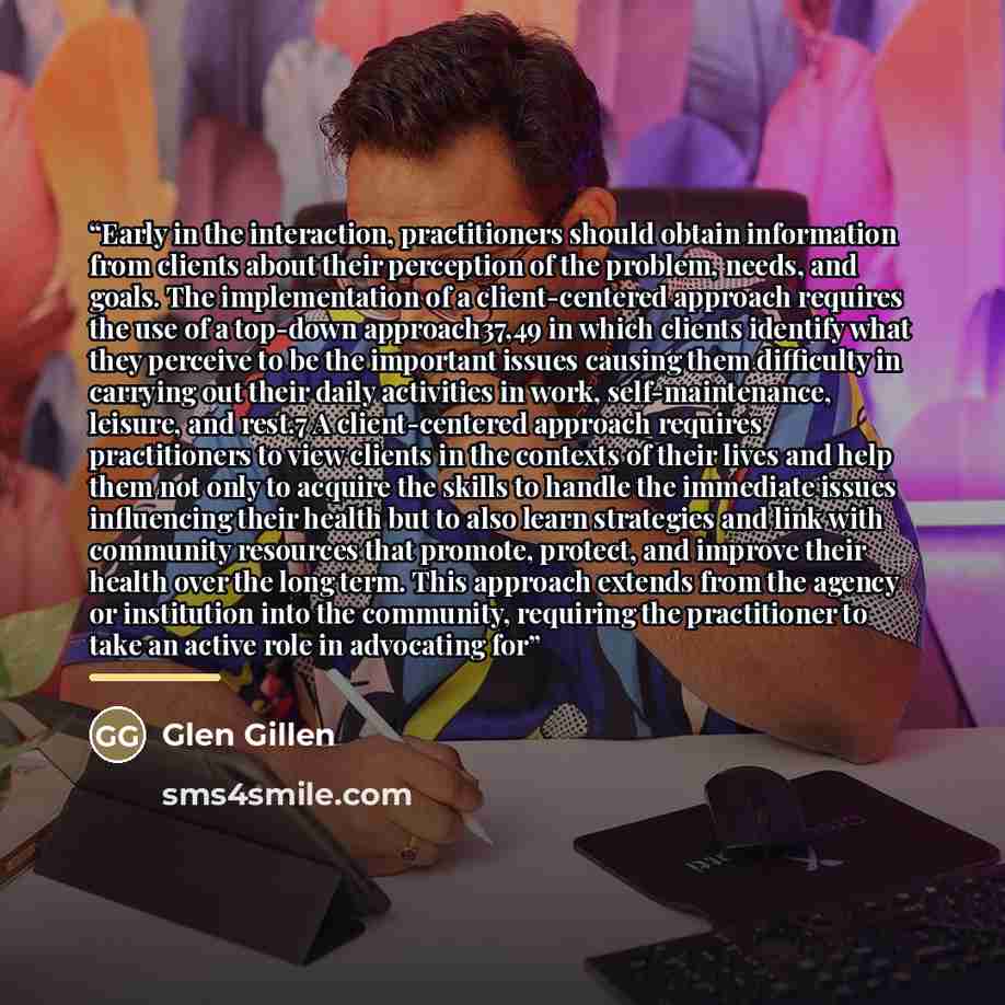 “Early in the interaction, practitioners should obtain information from clients about their perception of the problem, needs, and goals. The implementation of a client-centered approach requires the use of a top-down approach37,49 in which clients identify what they perceive to be the important…” quote by Glen Gillen