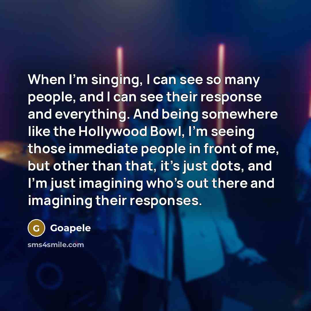 “When I'm singing, I can see so many people, and I can see their response and everything. And being somewhere like the Hollywood Bowl, I'm seeing those immediate people in front of me, but other than that, it's just dots, and I'm just imagining who's out there and imagining their responses.” quote by Goapele