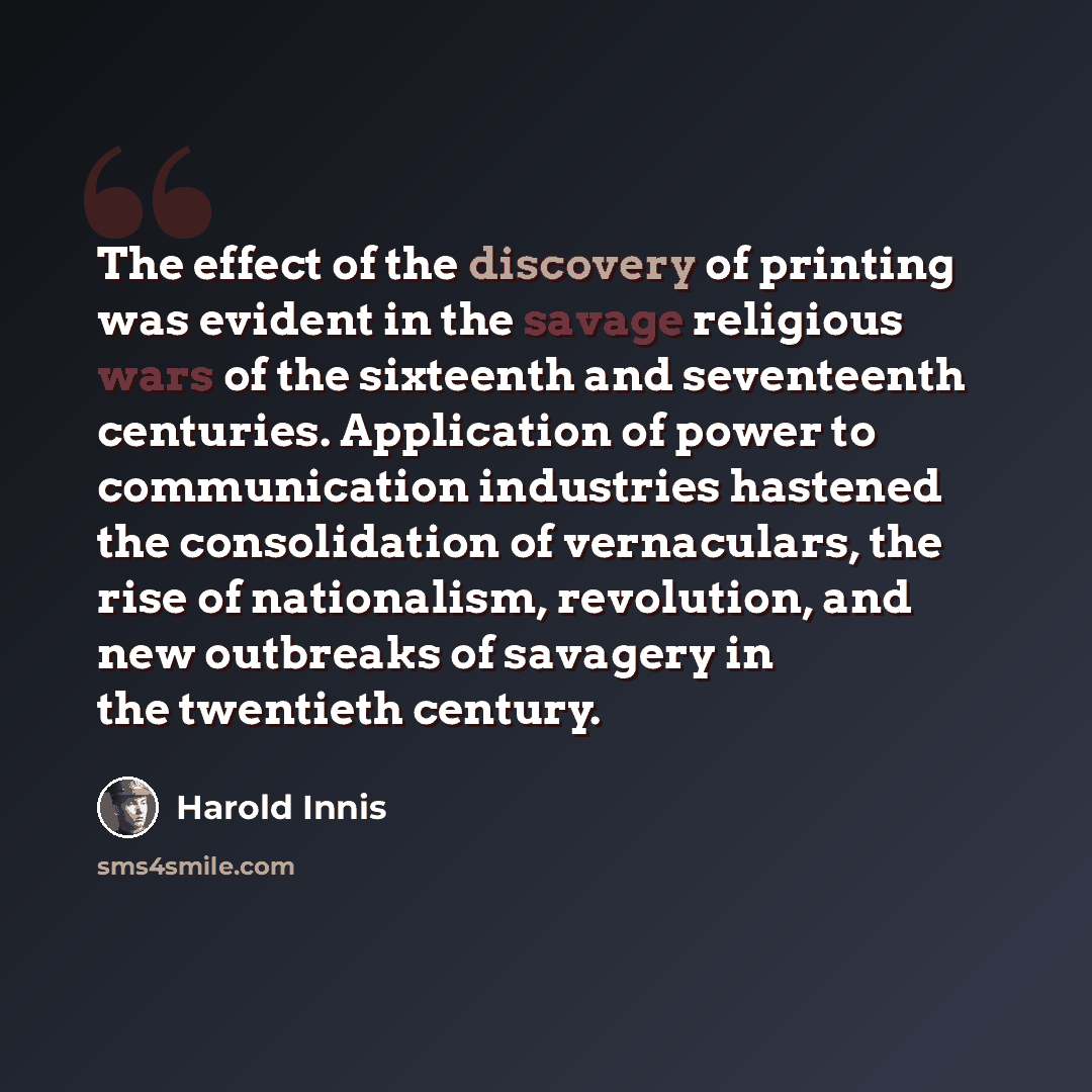 “The effect of the discovery of printing was evident in the savage religious wars of the sixteenth and seventeenth centuries. Application of power to communication industries hastened the consolidation of vernaculars, the rise of nationalism, revolution, and new outbreaks of savagery in the…” quote by Harold Innis