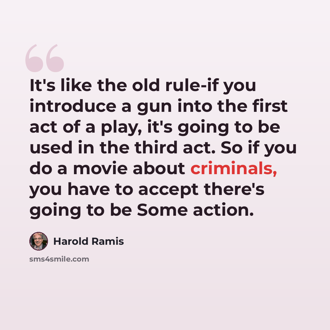 “It's like the old rule-if you introduce a gun into the first act of a play, it's going to be used in the third act. So if you do a movie about criminals, you have to accept there's going to be Some action.” quote by Harold Ramis