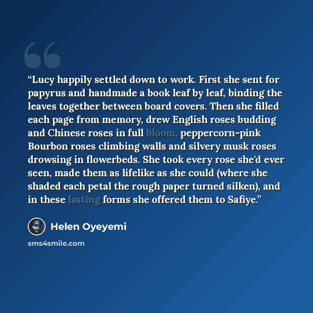 “Lucy happily settled down to work. First she sent for papyrus and handmade a book leaf by leaf, binding the leaves together between board covers. Then she filled each page from memory, drew English roses budding and Chinese roses in full bloom, peppercorn-pink Bourbon roses climbing walls and…” quote by Helen Oyeyemi
