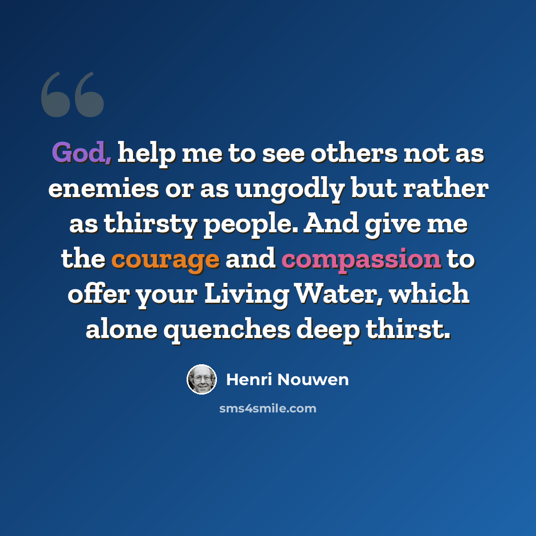 “God, help me to see others not as enemies or as ungodly but rather as thirsty people. And give me the courage and compassion to offer your Living Water, which alone quenches deep thirst.” quote by Henri Nouwen