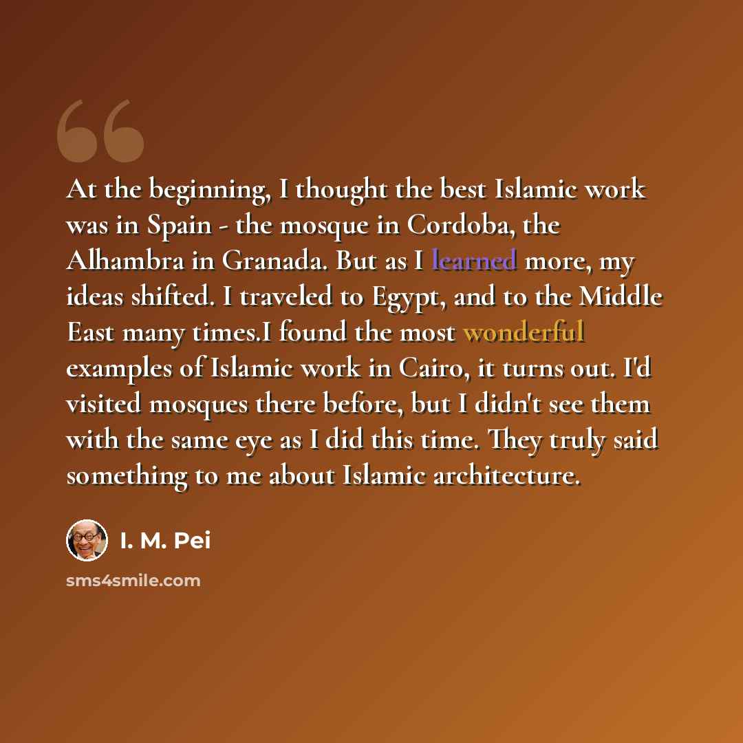 “At the beginning, I thought the best Islamic work was in Spain - the mosque in Cordoba, the Alhambra in Granada. But as I learned more, my ideas shifted. I traveled to Egypt, and to the Middle East many times.I found the most wonderful examples of Islamic work in Cairo, it turns out. I'd visited…” quote by I. M. Pei