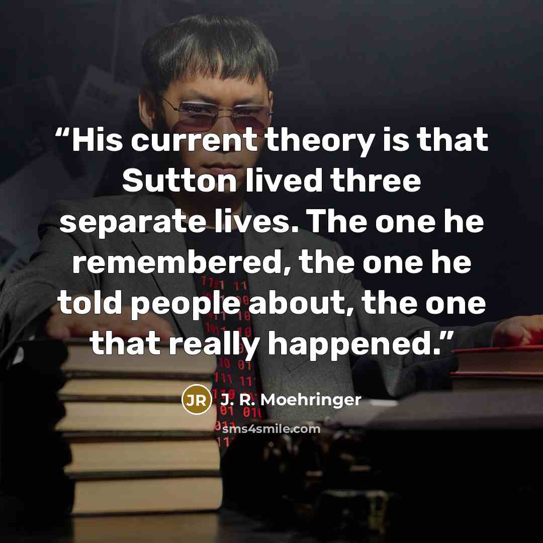 “His current theory is that Sutton lived three separate lives. The one he remembered, the one he told people about, the one that really happened.” quote by J. R. Moehringer