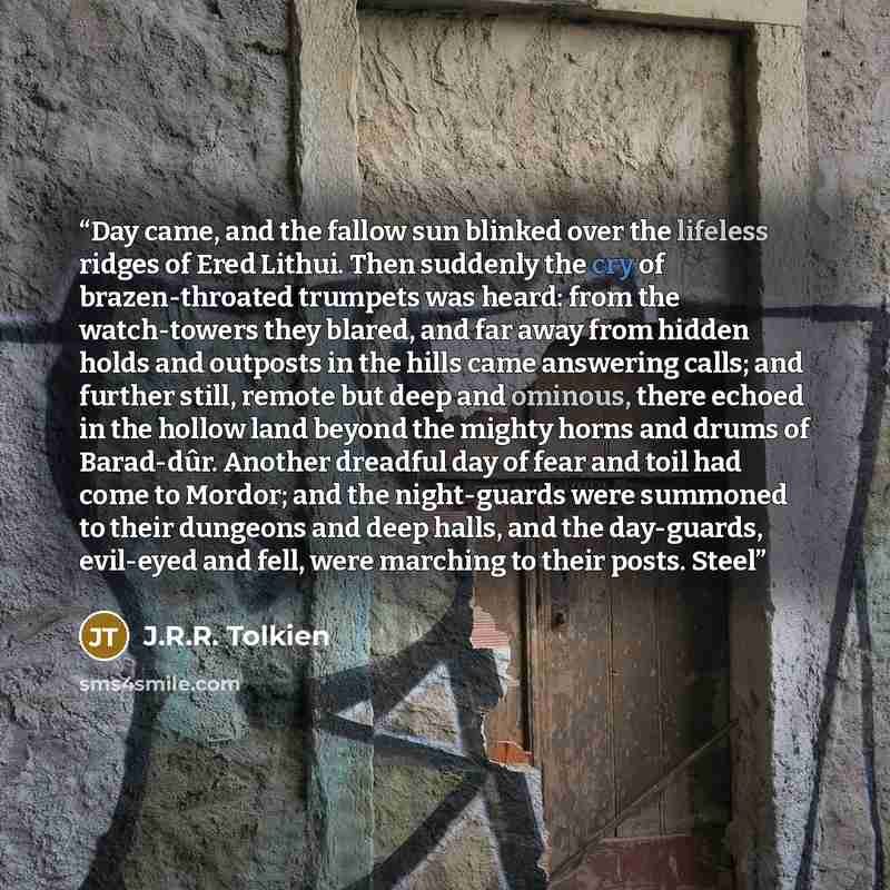 “Day came, and the fallow sun blinked over the lifeless ridges of Ered Lithui. Then suddenly the cry of brazen-throated trumpets was heard: from the watch-towers they blared, and far away from hidden holds and outposts in the hills came answering calls; and further still, remote but deep and…” quote by J.R.R. Tolkien