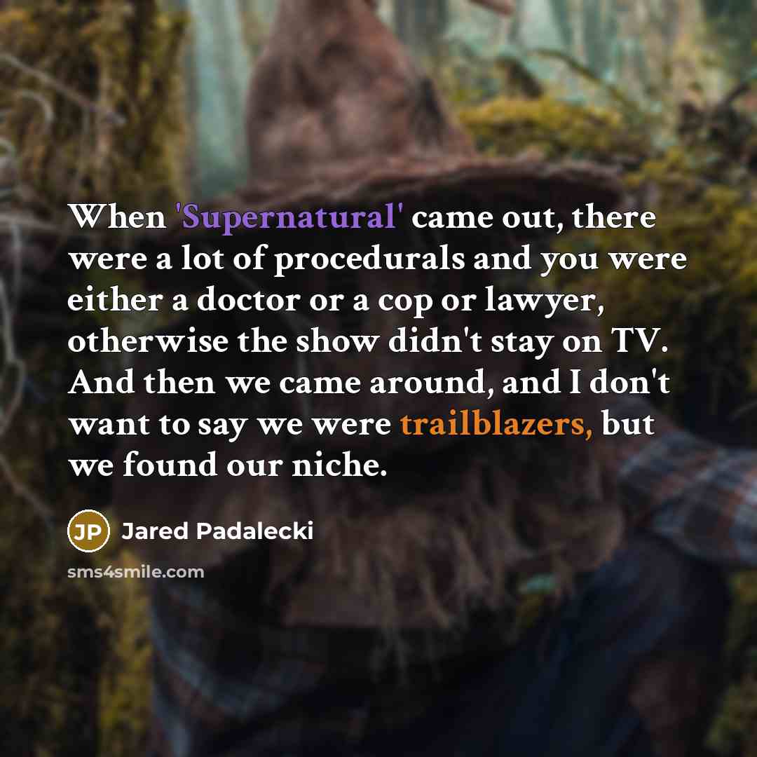 “When 'Supernatural' came out, there were a lot of procedurals and you were either a doctor or a cop or lawyer, otherwise the show didn't stay on TV. And then we came around, and I don't want to say we were trailblazers, but we found our niche.” quote by Jared Padalecki