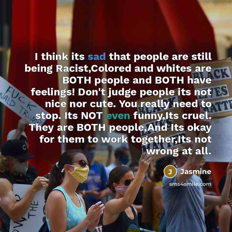 “I think its sad that people are still being Racist,Colored and whites are BOTH people and BOTH have feelings! Don't judge people its not nice nor cute. You really need to stop. Its NOT even funny,Its cruel. They are BOTH people,And Its okay for them to work together,Its not wrong at all.” quote by Jasmine