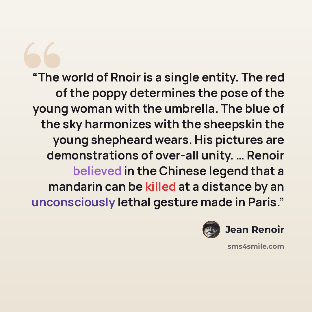 “The world of Rnoir is a single entity. The red of the poppy determines the pose of the young woman with the umbrella. The blue of the sky harmonizes with the sheepskin the young shepheard wears. His pictures are demonstrations of over-all unity. … Renoir believed in the Chinese legend that a…” quote by Jean Renoir