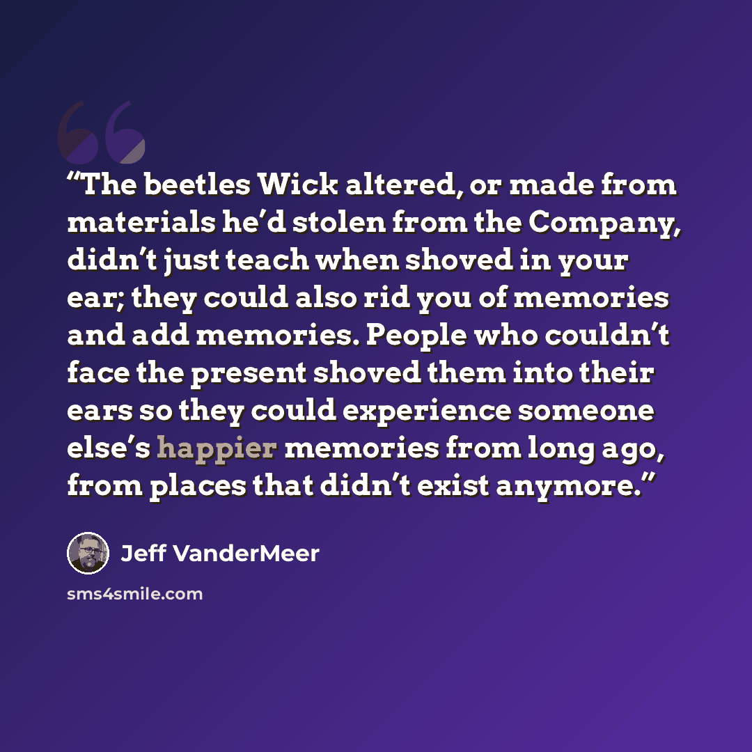 “The beetles Wick altered, or made from materials he’d stolen from the Company, didn’t just teach when shoved in your ear; they could also rid you of memories and add memories. People who couldn’t face the present shoved them into their ears so they could experience someone else’s happier memories…” quote by Jeff VanderMeer