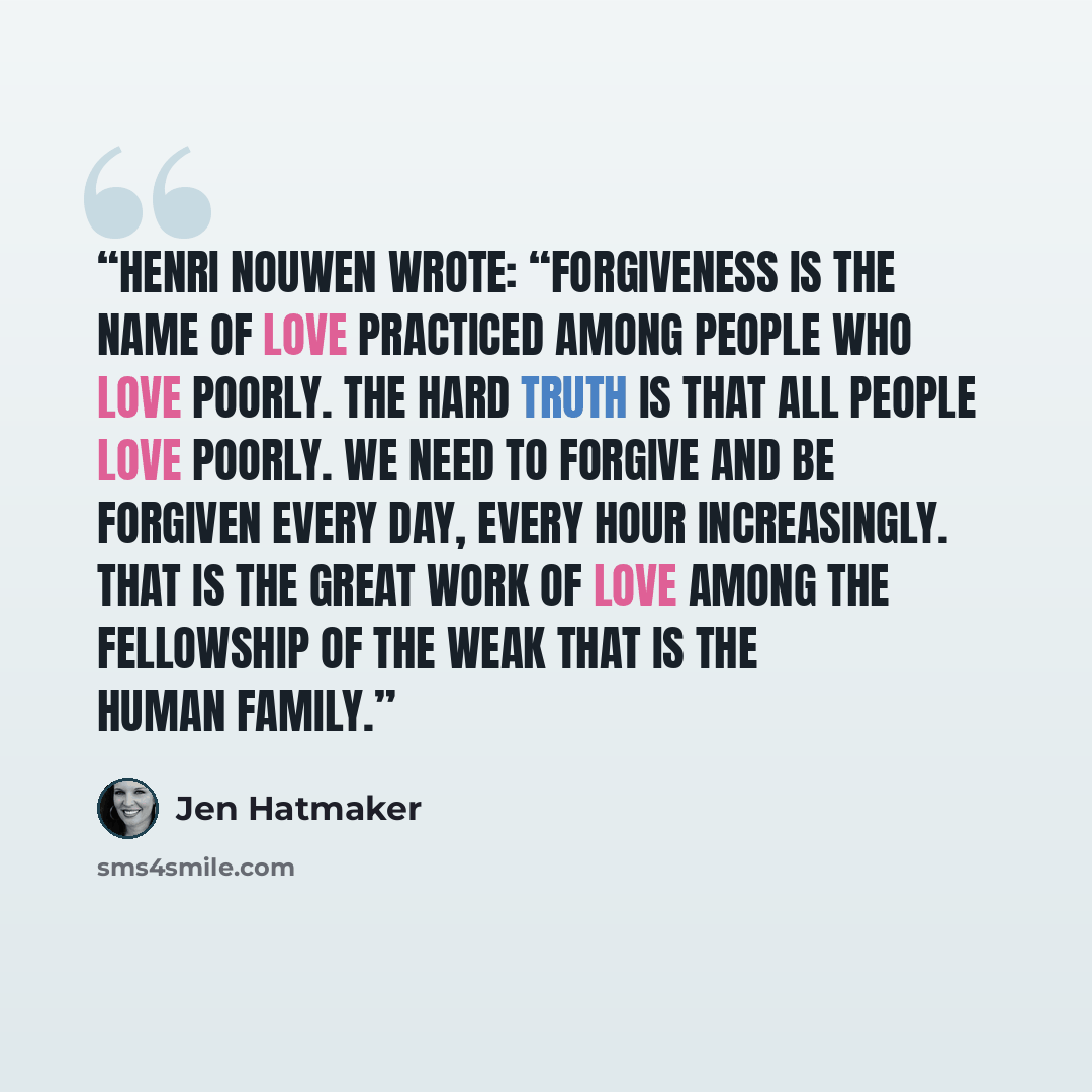 “Henri Nouwen wrote: “Forgiveness is the name of love practiced among people who love poorly. The hard truth is that all people love poorly. We need to forgive and be forgiven every day, every hour increasingly. That is the great work of love among the fellowship of the weak that is the human family.” quote by Jen Hatmaker