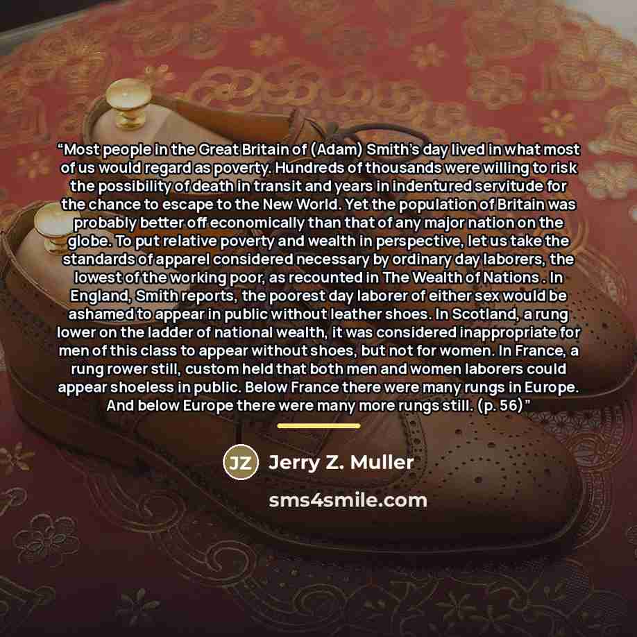 “Most people in the Great Britain of (Adam) Smith's day lived in what most of us would regard as poverty. Hundreds of thousands were willing to risk the possibility of death in transit and years in indentured servitude for the chance to escape to the New World. Yet the population of Britain was…” quote by Jerry Z. Muller
