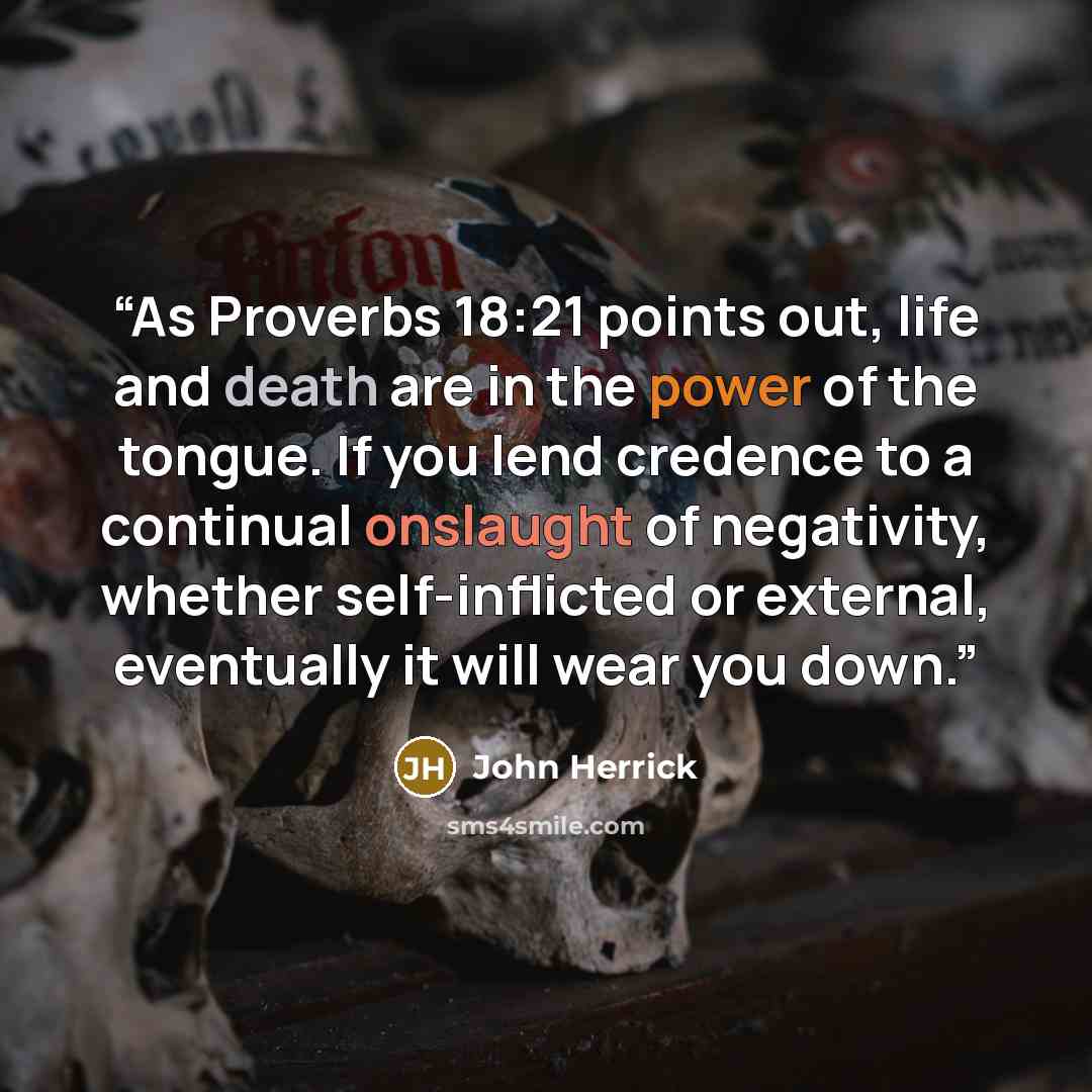 “As Proverbs 18:21 points out, life and death are in the power of the tongue. If you lend credence to a continual onslaught of negativity, whether self-inflicted or external, eventually it will wear you down.” quote by John Herrick