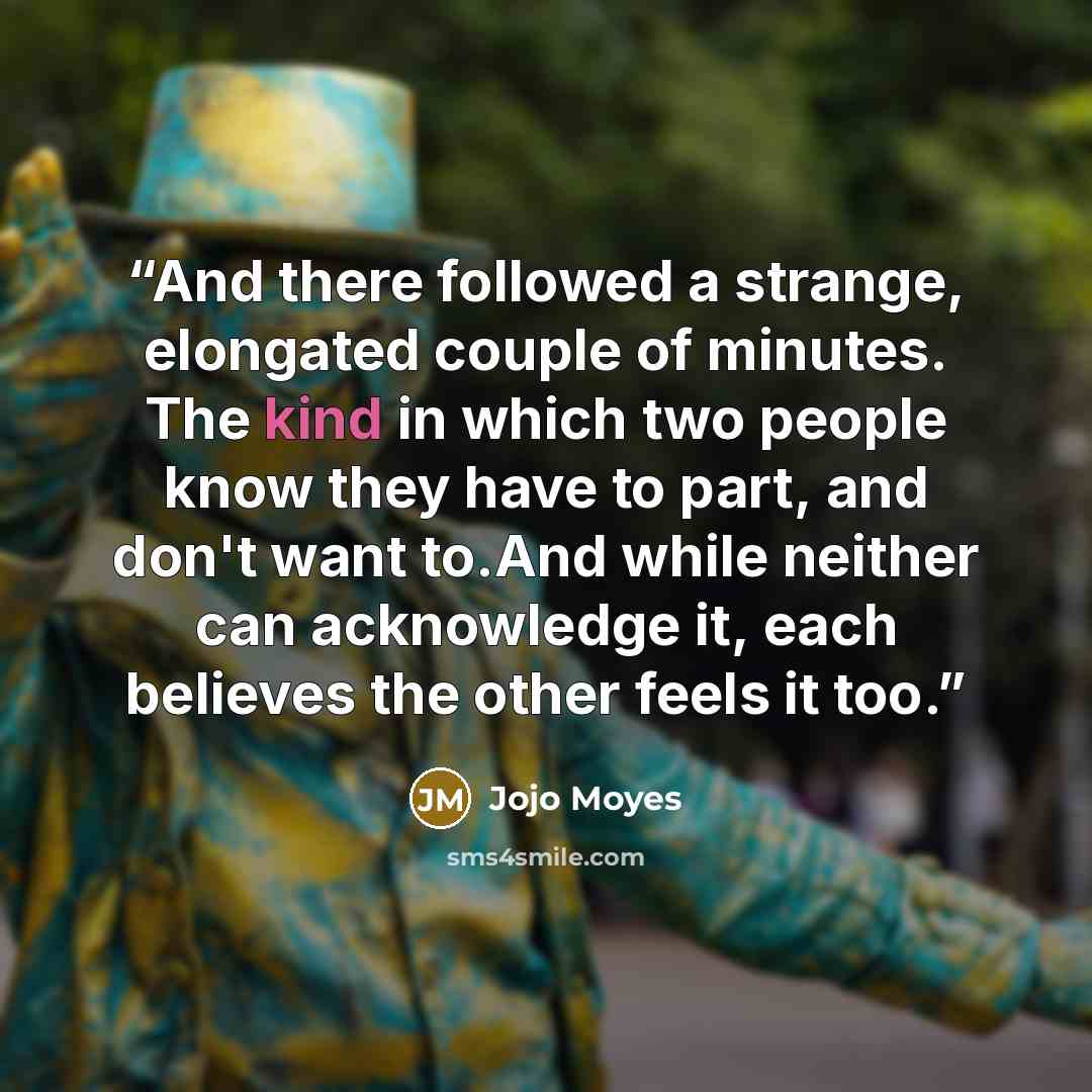 “And there followed a strange, elongated couple of minutes. The kind in which two people know they have to part, and don't want to.And while neither can acknowledge it, each believes the other feels it too.” quote by Jojo Moyes