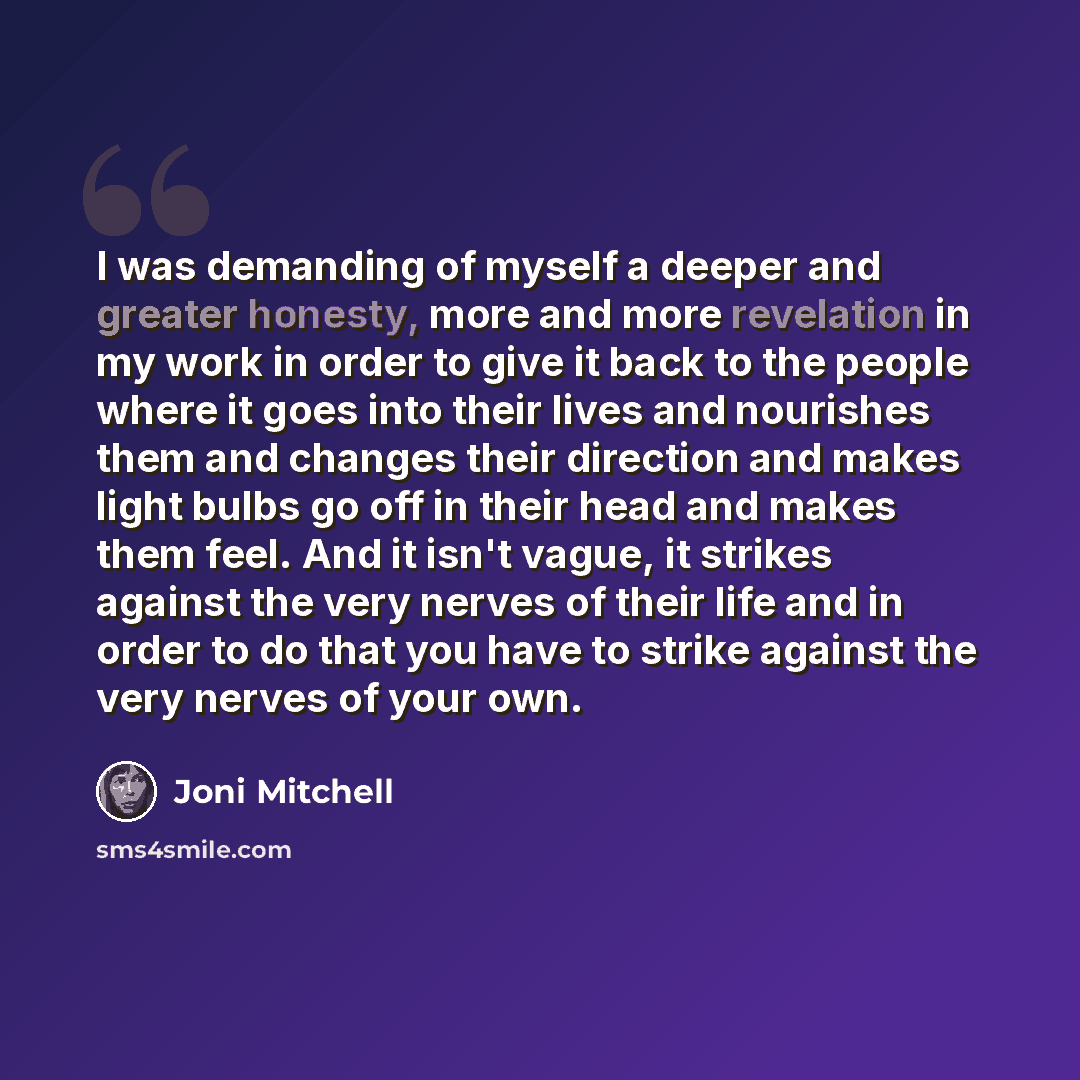 “I was demanding of myself a deeper and greater honesty, more and more revelation in my work in order to give it back to the people where it goes into their lives and nourishes them and changes their direction and makes light bulbs go off in their head and makes them feel. And it isn't vague, it…” quote by Joni Mitchell
