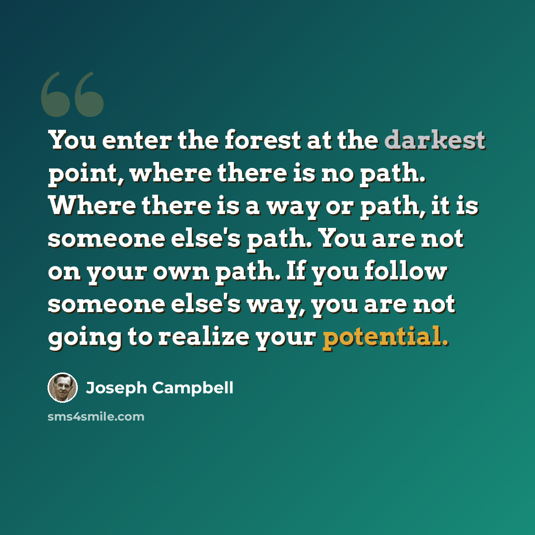 “You enter the forest at the darkest point, where there is no path. Where there is a way or path, it is someone else's path. You are not on your own path. If you follow someone else's way, you are not going to realize your potential.” quote by Joseph Campbell