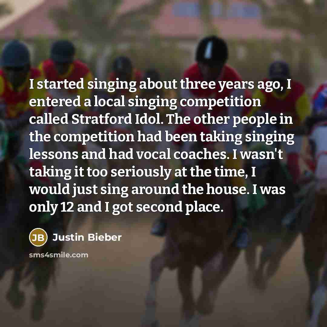 “I started singing about three years ago, I entered a local singing competition called Stratford Idol. The other people in the competition had been taking singing lessons and had vocal coaches. I wasn't taking it too seriously at the time, I would just sing around the house. I was only 12 and I got…” quote by Justin Bieber