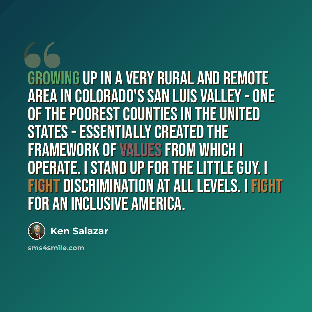 “Growing up in a very rural and remote area in Colorado's San Luis Valley - one of the poorest counties in the United States - essentially created the framework of values from which I operate. I stand up for the little guy. I fight discrimination at all levels. I fight for an inclusive America.” quote by Ken Salazar