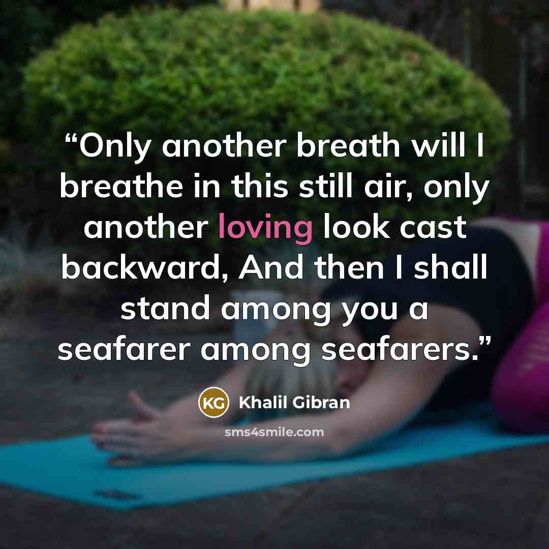 “Only another breath will I breathe in this still air, only another loving look cast backward, And then I shall stand among you a seafarer among seafarers.” quote by Khalil Gibran