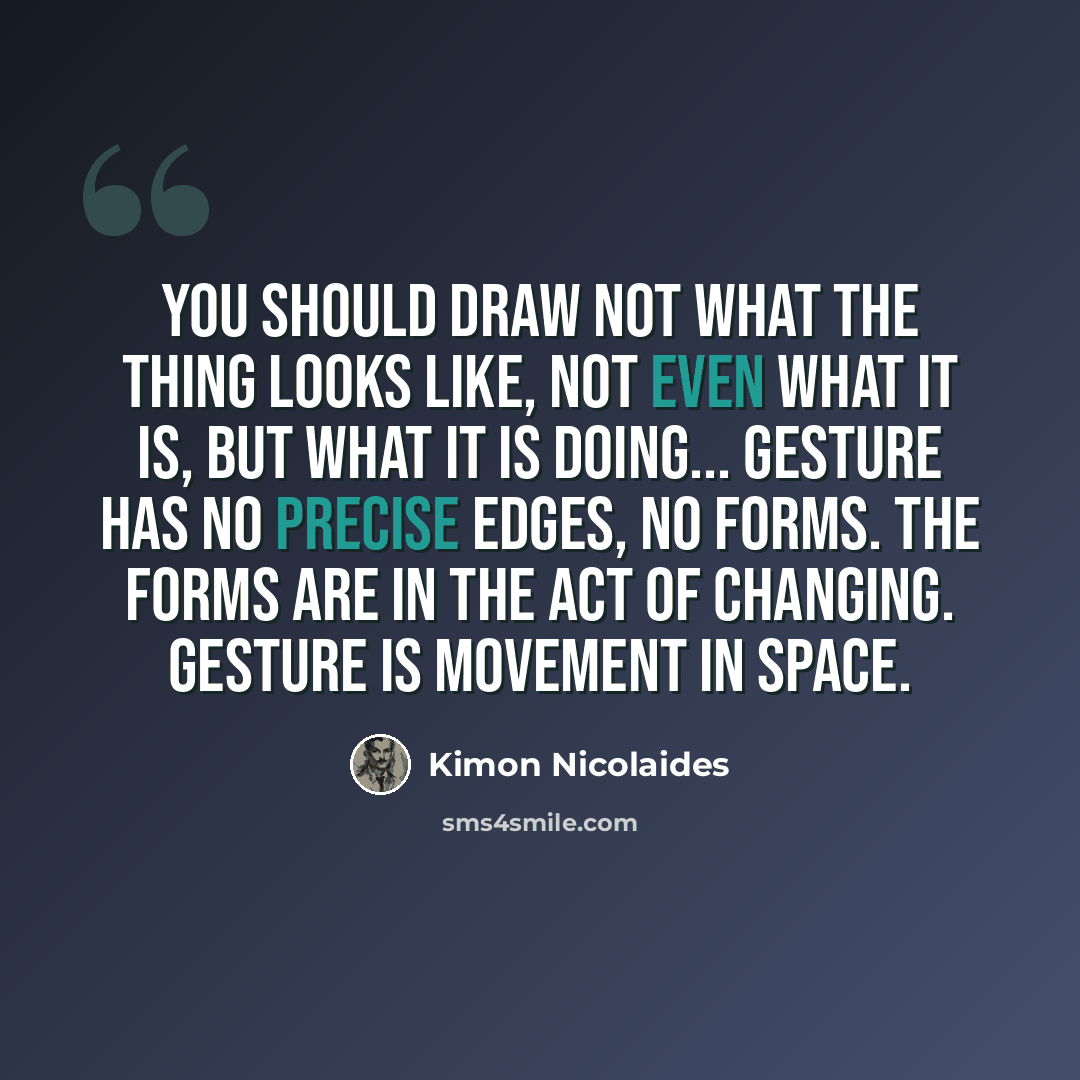 “You should draw not what the thing looks like, not even what it is, but what it is doing... Gesture has no precise edges, no forms. The forms are in the act of changing. Gesture is movement in space.” quote by Kimon Nicolaides