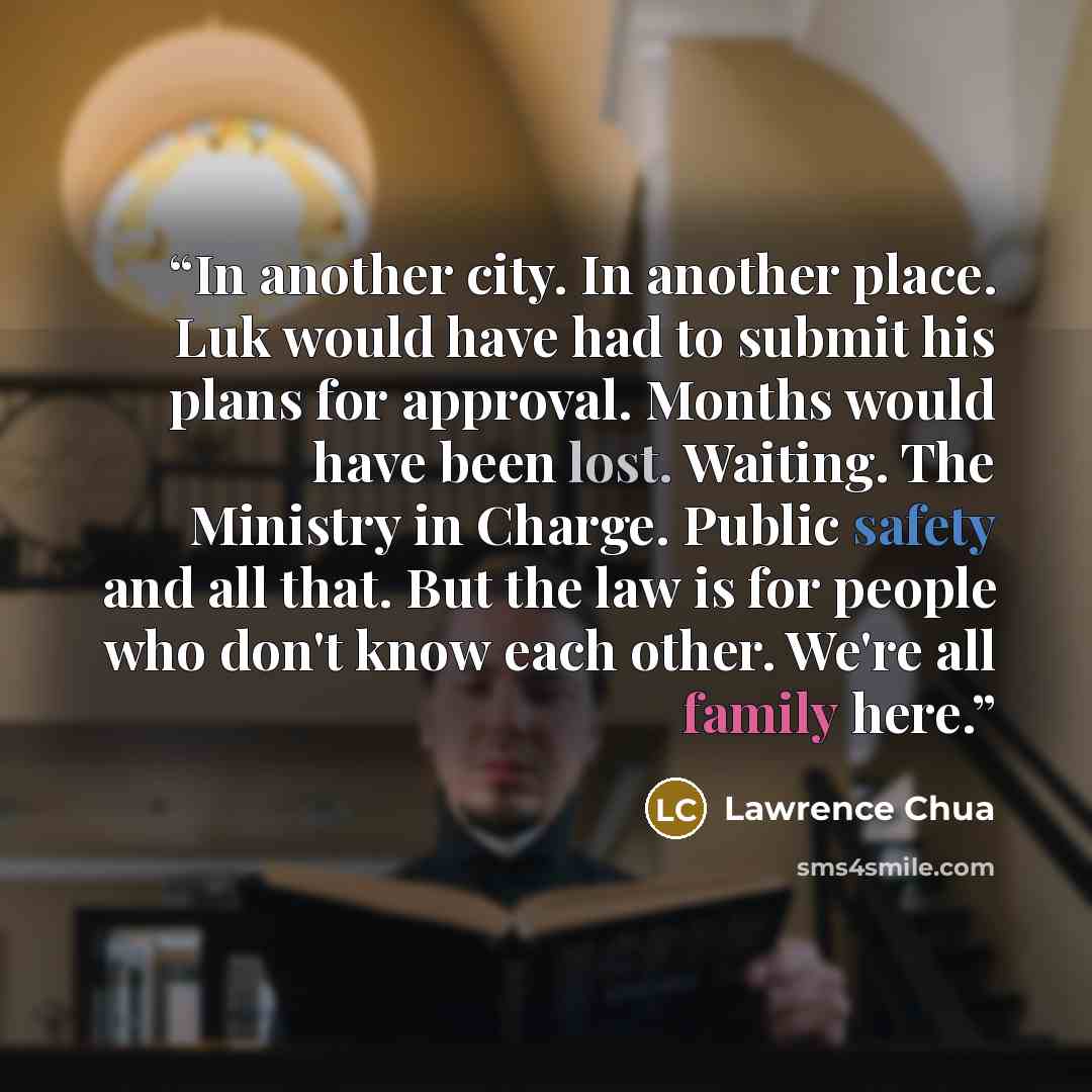 “In another city. In another place. Luk would have had to submit his plans for approval. Months would have been lost. Waiting. The Ministry in Charge. Public safety and all that. But the law is for people who don't know each other. We're all family here.” quote by Lawrence Chua