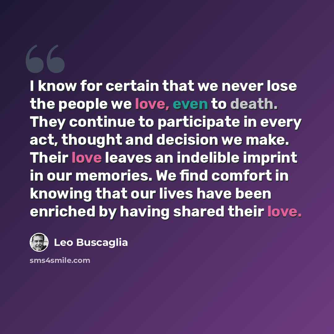 “I know for certain that we never lose the people we love, even to death. They continue to participate in every act, thought and decision we make. Their love leaves an indelible imprint in our memories. We find comfort in knowing that our lives have been enriched by having shared their love.” quote by Leo Buscaglia