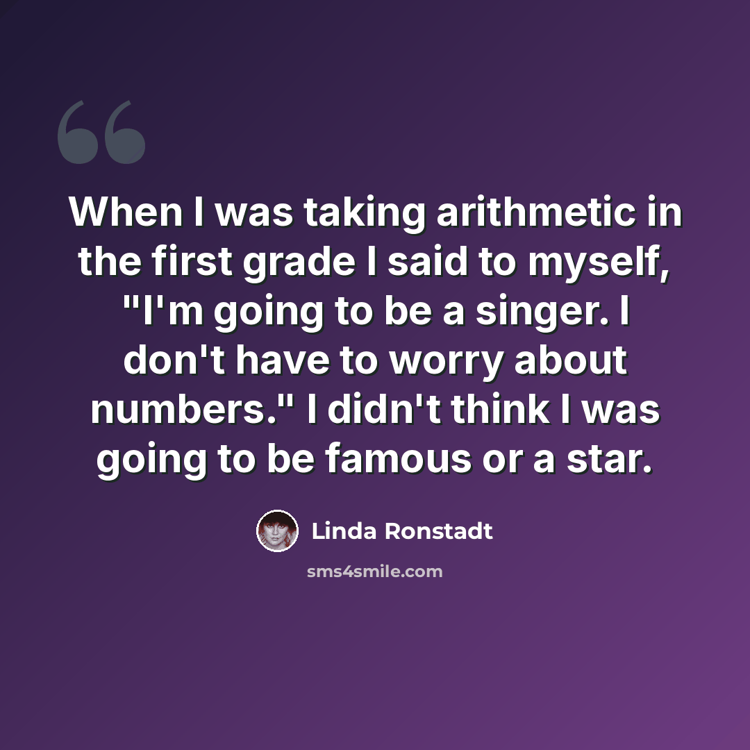 “When I was taking arithmetic in the first grade I said to myself, "I'm going to be a singer. I don't have to worry about numbers." I didn't think I was going to be famous or a star.” quote by Linda Ronstadt