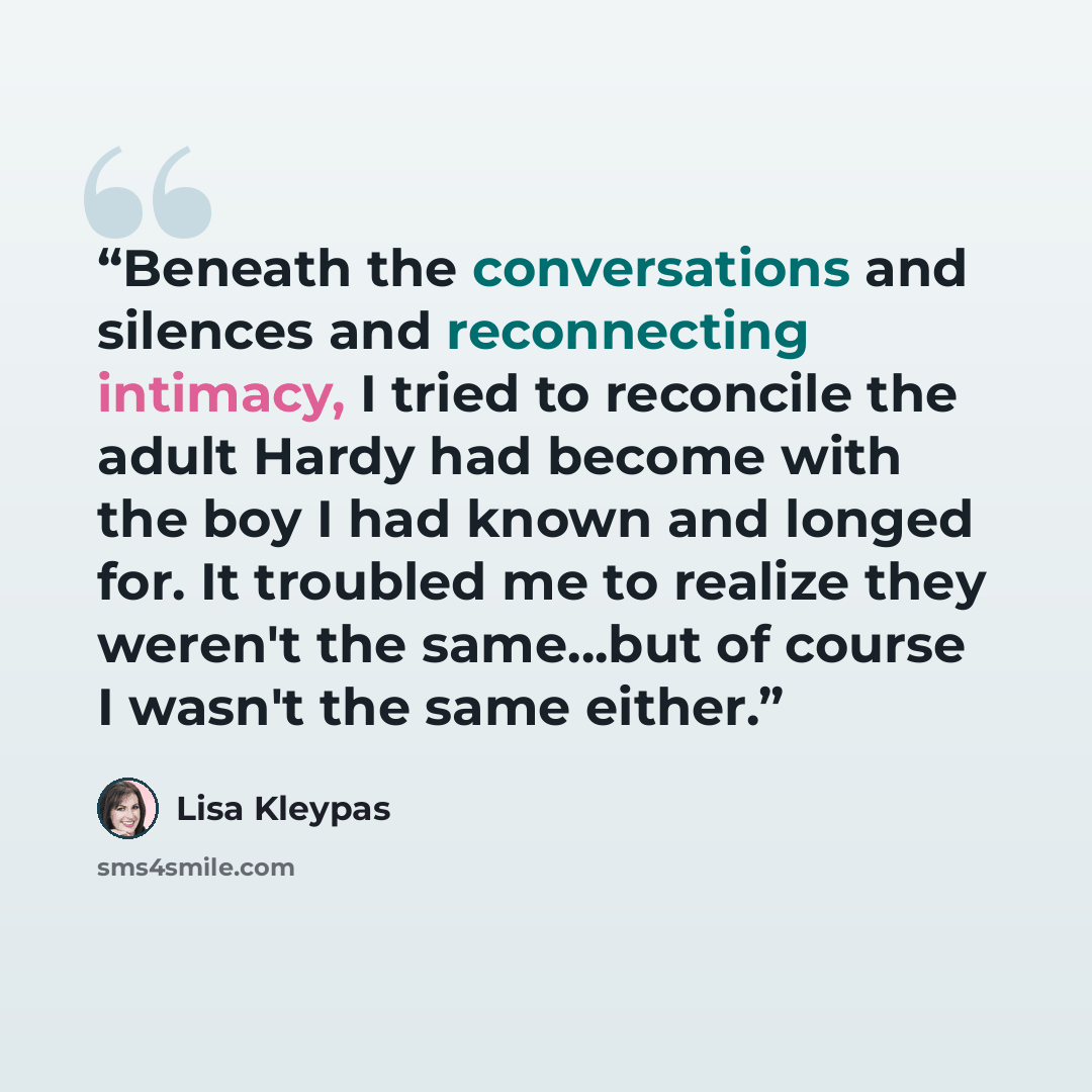 “Beneath the conversations and silences and reconnecting intimacy, I tried to reconcile the adult Hardy had become with the boy I had known and longed for. It troubled me to realize they weren't the same...but of course I wasn't the same either.” quote by Lisa Kleypas