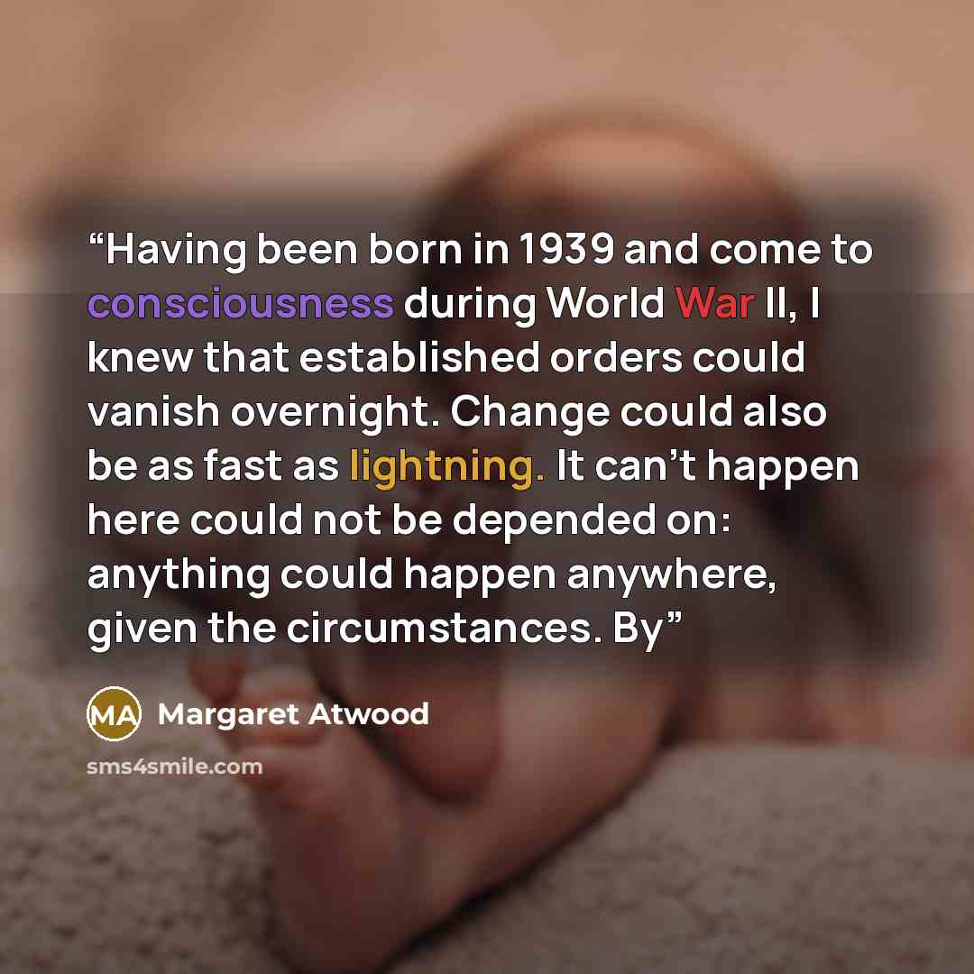 “Having been born in 1939 and come to consciousness during World War II, I knew that established orders could vanish overnight. Change could also be as fast as lightning. It can’t happen here could not be depended on: anything could happen anywhere, given the circumstances. By” quote by Margaret Atwood