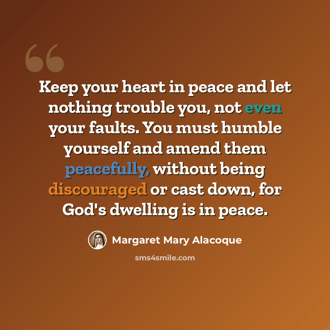 “Keep your heart in peace and let nothing trouble you, not even your faults. You must humble yourself and amend them peacefully, without being discouraged or cast down, for God's dwelling is in peace.” quote by Margaret Mary Alacoque