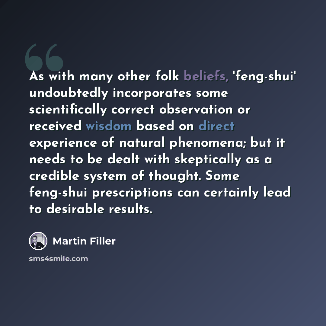 “As with many other folk beliefs, 'feng-shui' undoubtedly incorporates some scientifically correct observation or received wisdom based on direct experience of natural phenomena; but it needs to be dealt with skeptically as a credible system of thought. Some feng-shui prescriptions can certainly…” quote by Martin Filler