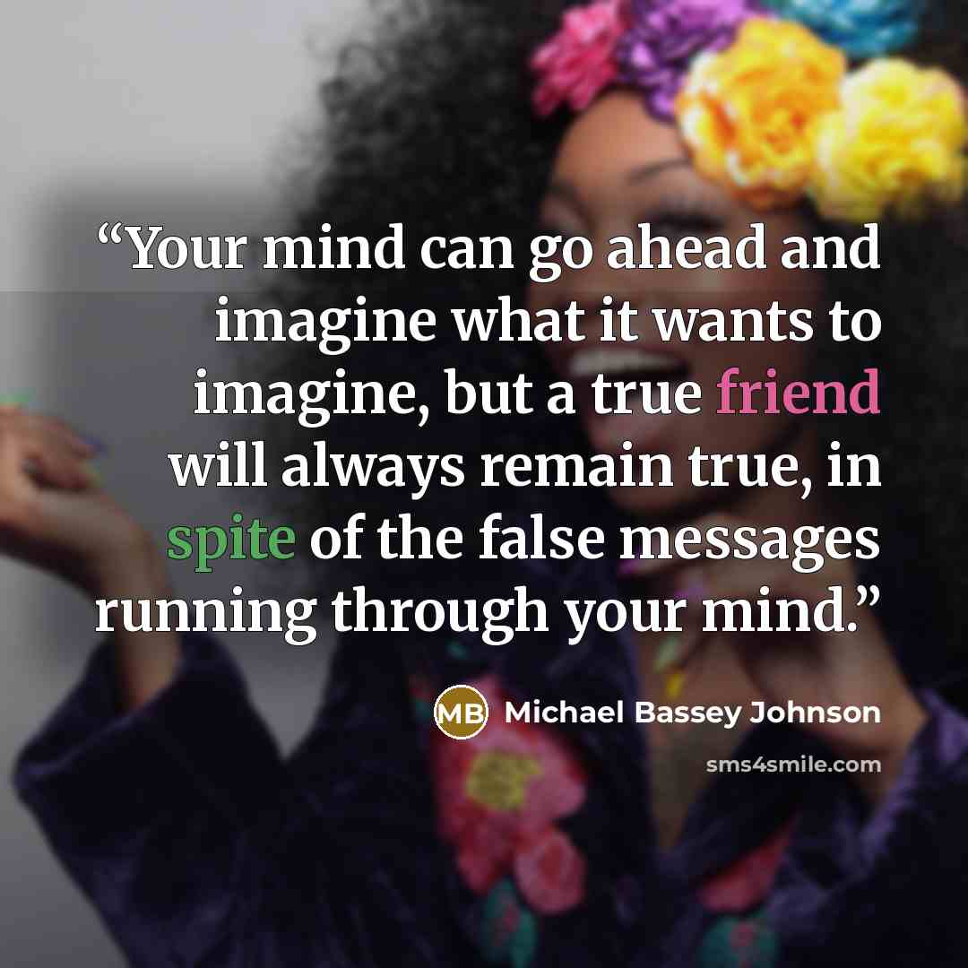 “Your mind can go ahead and imagine what it wants to imagine, but a true friend will always remain true, in spite of the false messages running through your mind.” quote by Michael Bassey Johnson