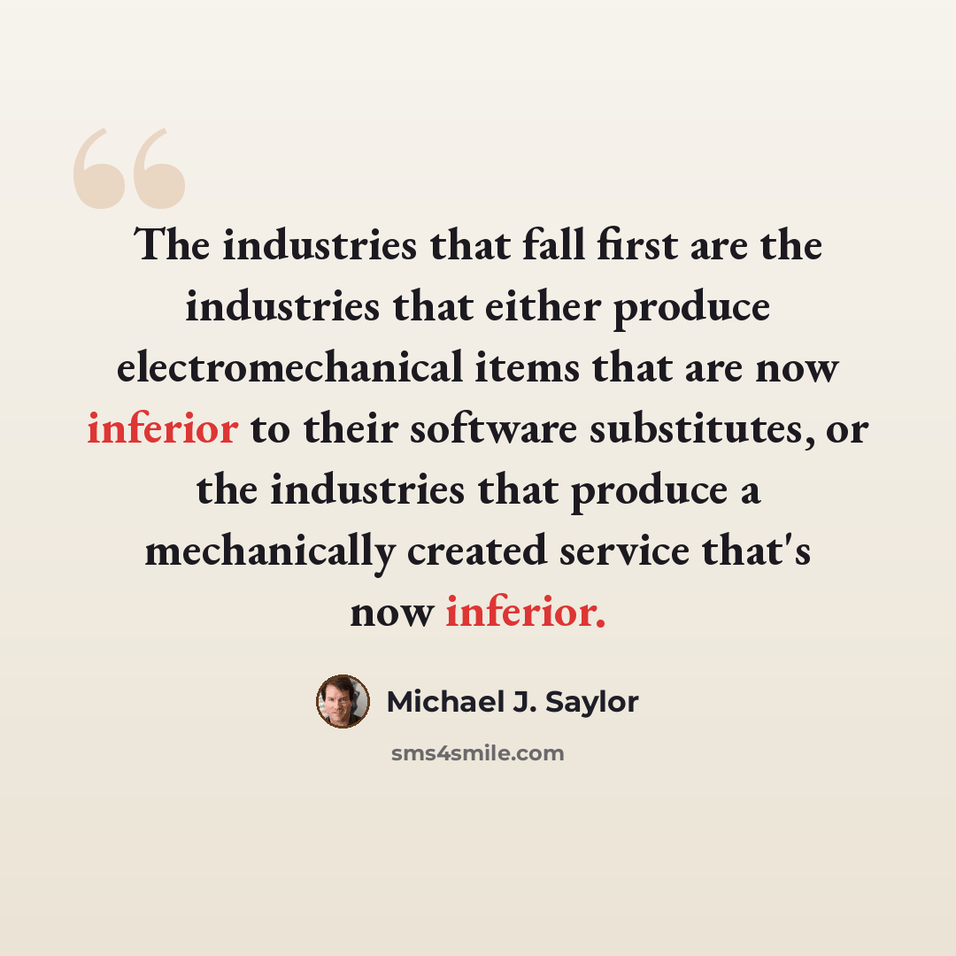 “The industries that fall first are the industries that either produce electromechanical items that are now inferior to their software substitutes, or the industries that produce a mechanically created service that's now inferior.” quote by Michael J. Saylor