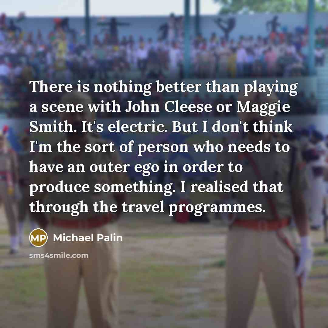 “There is nothing better than playing a scene with John Cleese or Maggie Smith. It's electric. But I don't think I'm the sort of person who needs to have an outer ego in order to produce something. I realised that through the travel programmes.” quote by Michael Palin