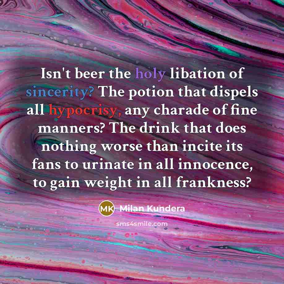 “Isn't beer the holy libation of sincerity? The potion that dispels all hypocrisy, any charade of fine manners? The drink that does nothing worse than incite its fans to urinate in all innocence, to gain weight in all frankness?” quote by Milan Kundera