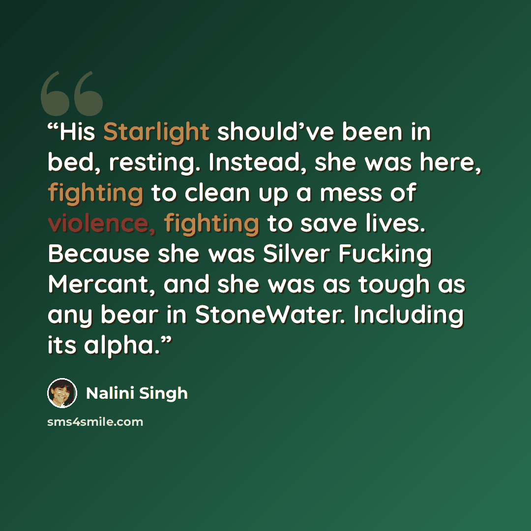 “His Starlight should’ve been in bed, resting. Instead, she was here, fighting to clean up a mess of violence, fighting to save lives. Because she was Silver Fucking Mercant, and she was as tough as any bear in StoneWater. Including its alpha.” quote by Nalini Singh