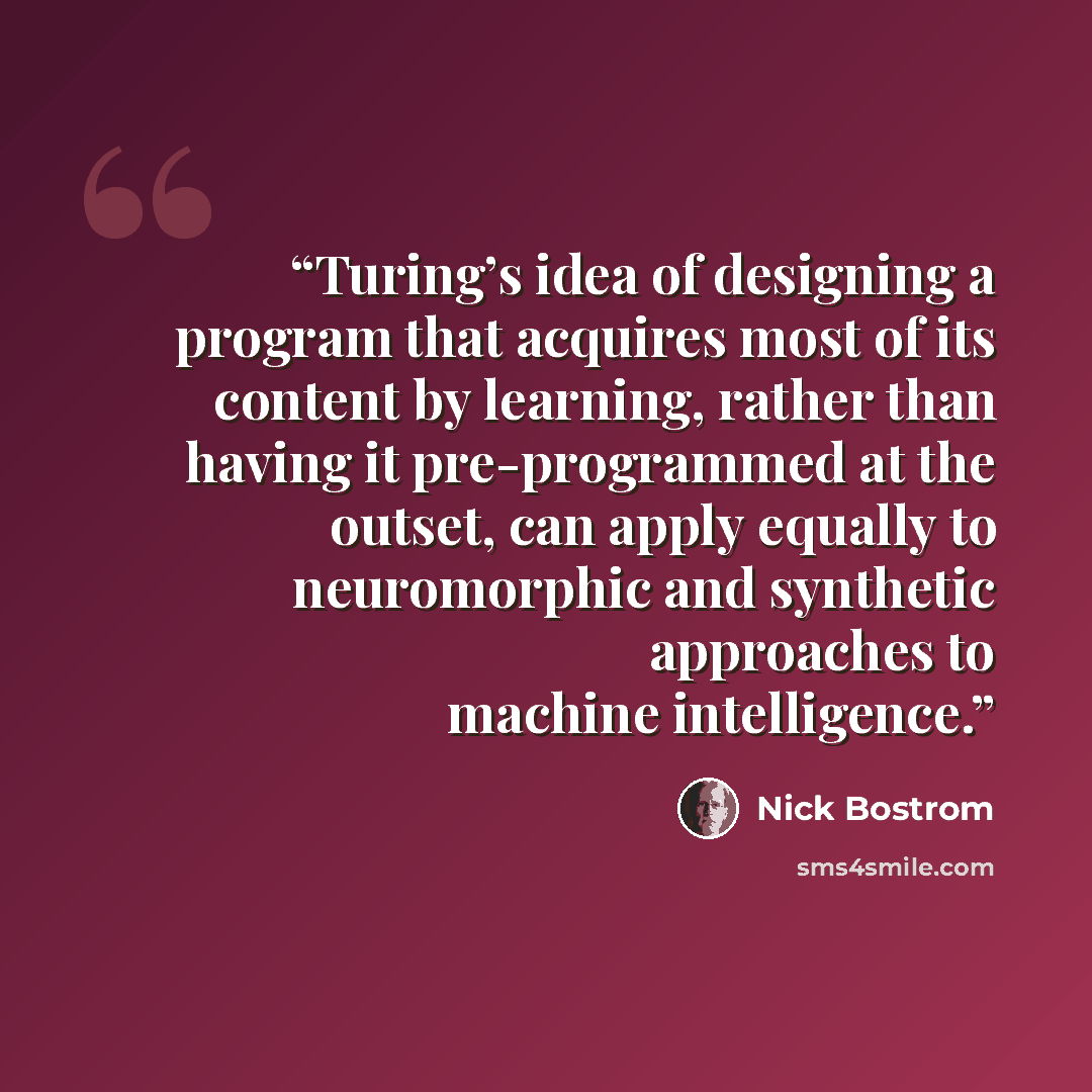“Turing’s idea of designing a program that acquires most of its content by learning, rather than having it pre-programmed at the outset, can apply equally to neuromorphic and synthetic approaches to machine intelligence.” quote by Nick Bostrom