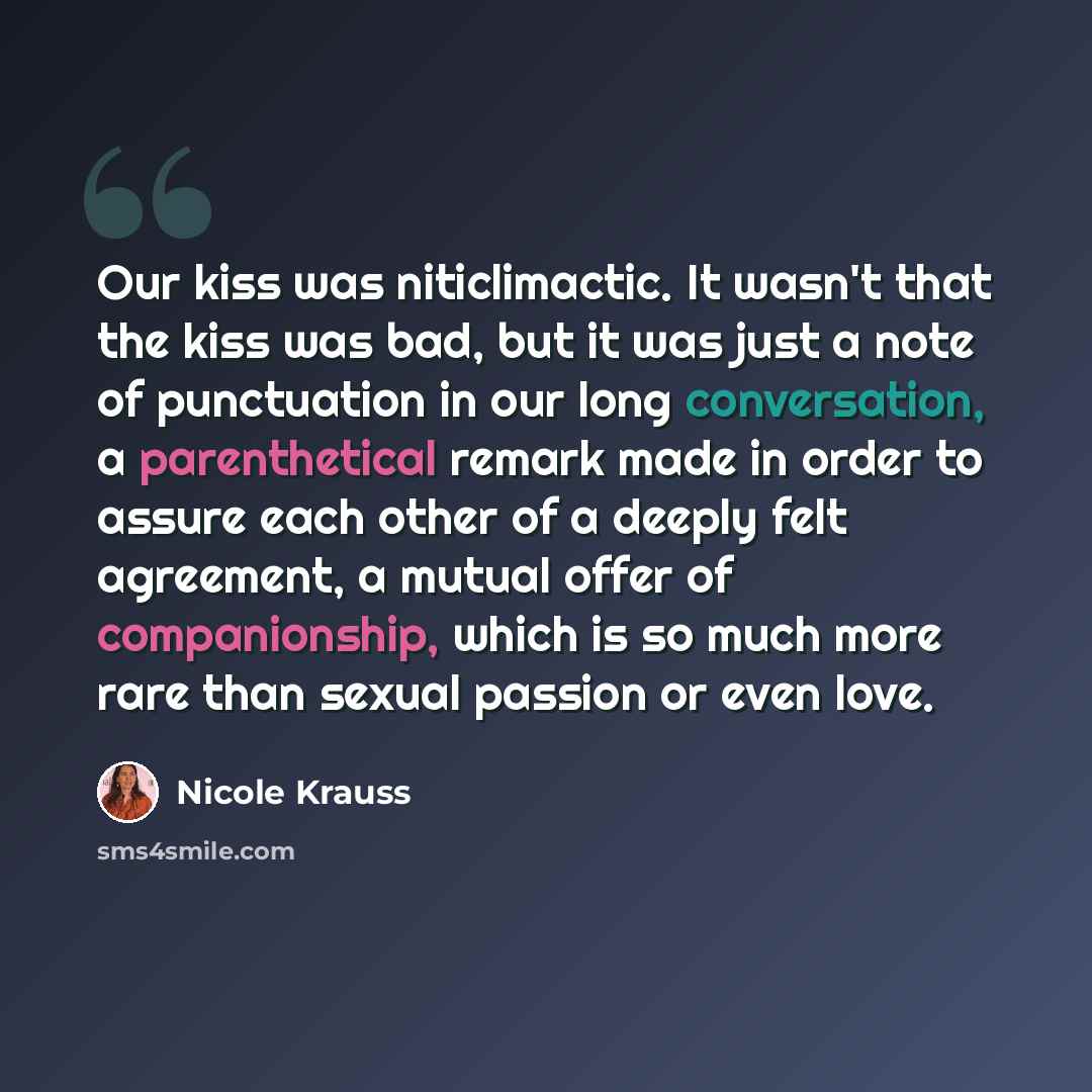 “Our kiss was niticlimactic. It wasn't that the kiss was bad, but it was just a note of punctuation in our long conversation, a parenthetical remark made in order to assure each other of a deeply felt agreement, a mutual offer of companionship, which is so much more rare than sexual passion or even…” quote by Nicole Krauss