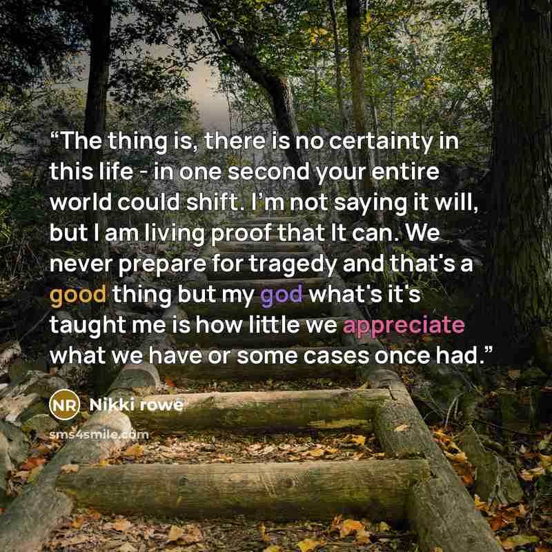 “The thing is, there is no certainty in this life - in one second your entire world could shift. I'm not saying it will, but I am living proof that It can. We never prepare for tragedy and that's a good thing but my god what's it's taught me is how little we appreciate what we have or some cases…” quote by Nikki Rowe