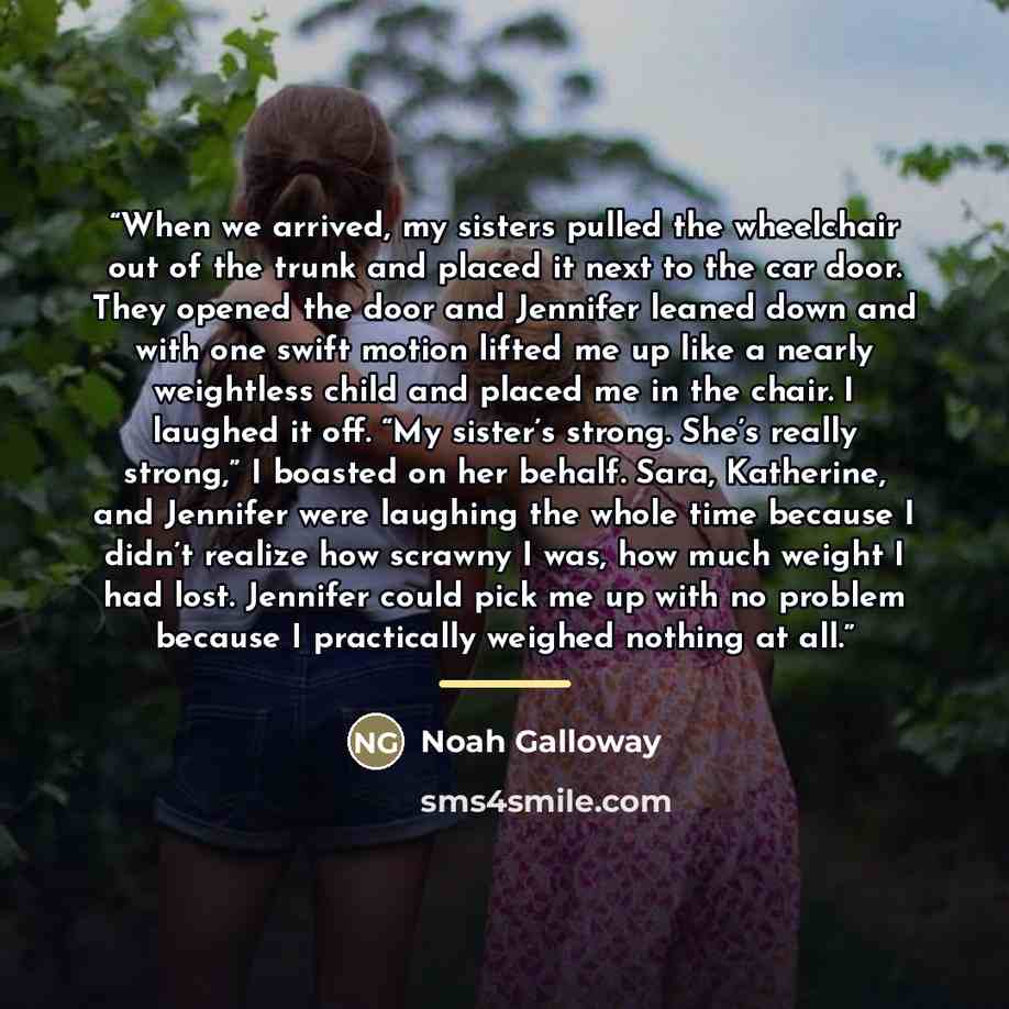 “When we arrived, my sisters pulled the wheelchair out of the trunk and placed it next to the car door. They opened the door and Jennifer leaned down and with one swift motion lifted me up like a nearly weightless child and placed me in the chair. I laughed it off. “My sister’s strong. She’s really…” quote by Noah Galloway