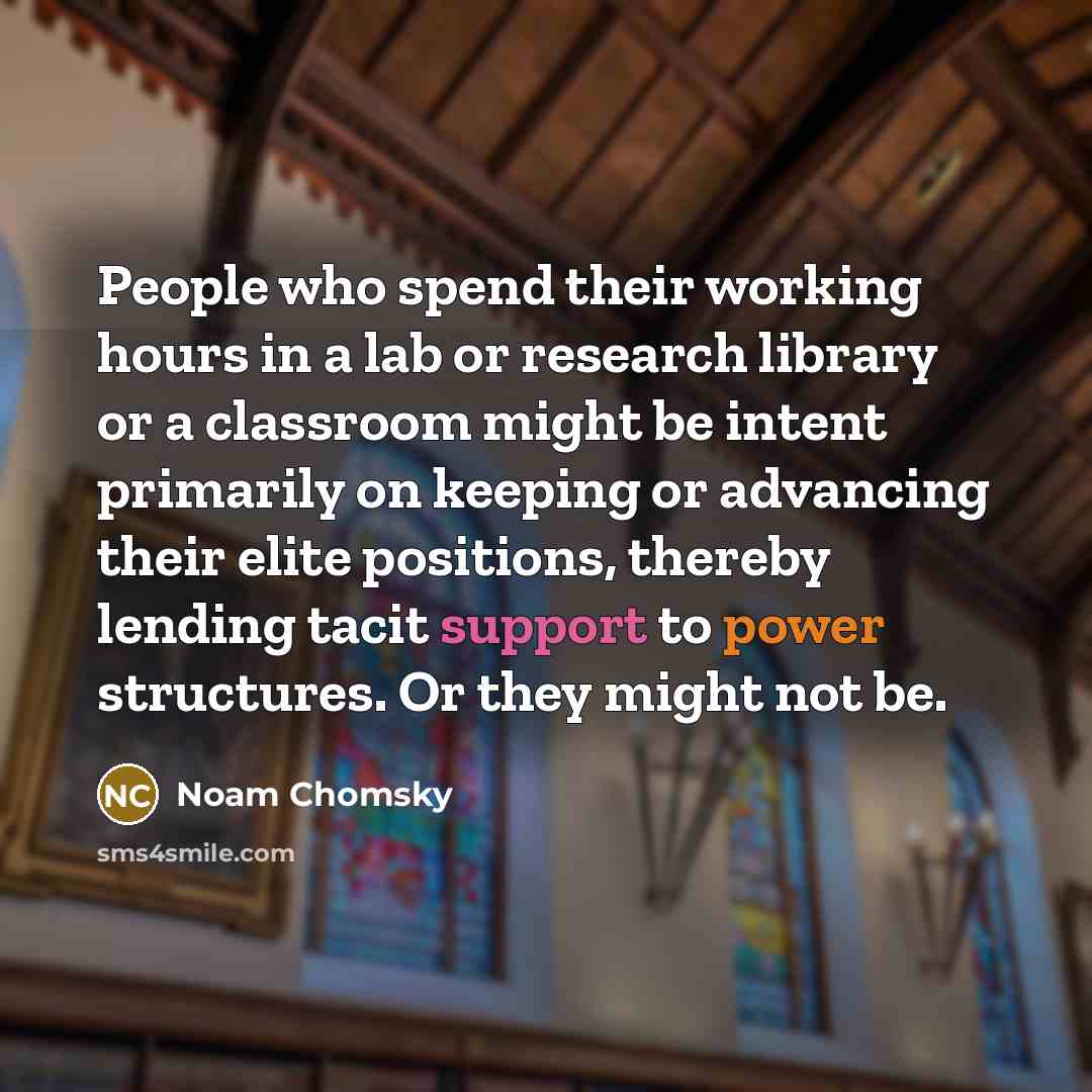 “People who spend their working hours in a lab or research library or a classroom might be intent primarily on keeping or advancing their elite positions, thereby lending tacit support to power structures. Or they might not be.” quote by Noam Chomsky