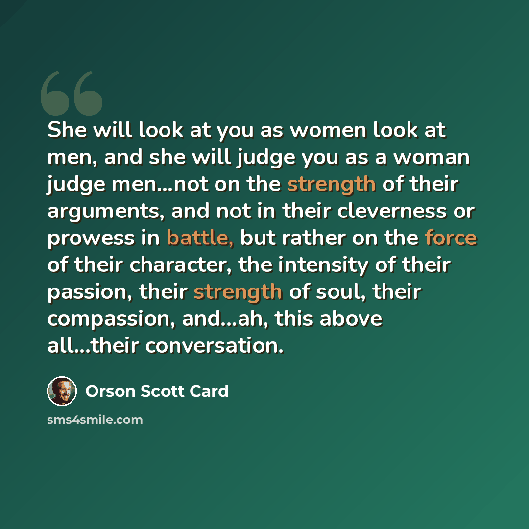 “She will look at you as women look at men, and she will judge you as a woman judge men...not on the strength of their arguments, and not in their cleverness or prowess in battle, but rather on the force of their character, the intensity of their passion, their strength of soul, their compassion…” quote by Orson Scott Card