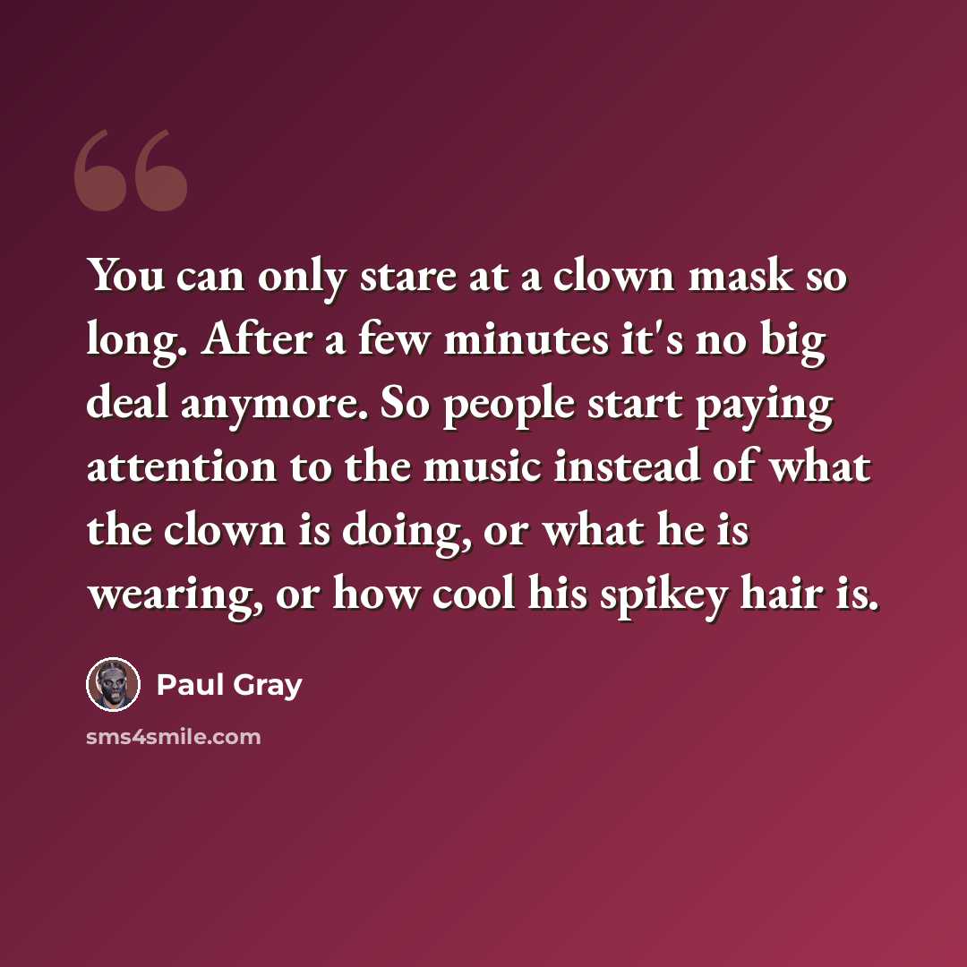 “You can only stare at a clown mask so long. After a few minutes it's no big deal anymore. So people start paying attention to the music instead of what the clown is doing, or what he is wearing, or how cool his spikey hair is.” quote by Paul Gray