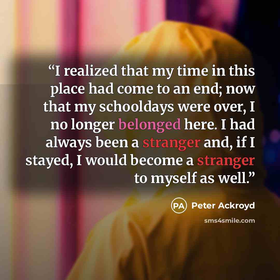 “I realized that my time in this place had come to an end; now that my schooldays were over, I no longer belonged here. I had always been a stranger and, if I stayed, I would become a stranger to myself as well.” quote by Peter Ackroyd